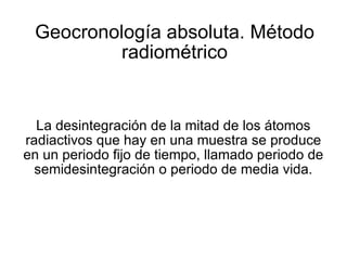 Geocronología absoluta. Método radiométrico La desintegración de la mitad de los átomos radiactivos que hay en una muestra se produce en un periodo fijo de tiempo, llamado periodo de semidesintegración o periodo de media vida. 