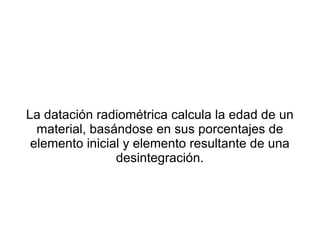 La datación radiométrica calcula la edad de un material, basándose en sus porcentajes de elemento inicial y elemento resultante de una desintegración. 
