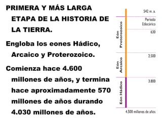 PRIMERA Y MÁS LARGA ETAPA DE LA HISTORIA DE LA TIERRA. Engloba los eones Hádico, Arcaico y Proterozoico.  Comienza hace 4.600 millones de años, y termina hace aproximadamente 570 millones de años durando 4.030 millones de años. 
