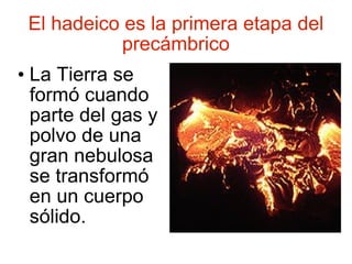 El hadeico es la primera etapa del precámbrico La Tierra se formó cuando parte del gas y polvo de una gran nebulosa se transformó en un cuerpo sólido. 