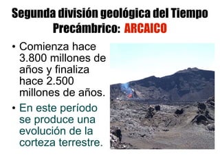 Segunda división geológica del Tiempo Precámbrico:  ARCAICO Comienza hace 3.800 millones de años y finaliza hace 2.500 millones de años. En este período se produce una evolución de la corteza terrestre. 