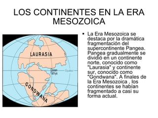 LOS CONTINENTES EN LA ERA MESOZOICA La Era Mesozoica se destaca por la dramática fragmentación del supercontinente Pangea. Pangea gradualmente se dividió en un continente norte, conocido como "Laurasia" y continente sur, conocido como "Gondwana". A finales de la Era Mesozoica , los continentes se habían fragmentado a casi su forma actual.  