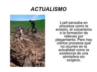 ACTUALISMO Lyell pensaba en procesos como la erosión, el vulcanismo o la formación de relieves por plegamiento. Pero hay ciertos procesos que no ocurren en la actualidad como la existencia de una atmósfera sin oxígeno. 