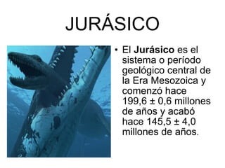 JURÁSICO El  Jurásico  es el sistema o período   geológico central de la Era Mesozoica y comenzó hace 199,6 ± 0,6 millones de años y acabó hace 145,5 ± 4,0 millones de años . 