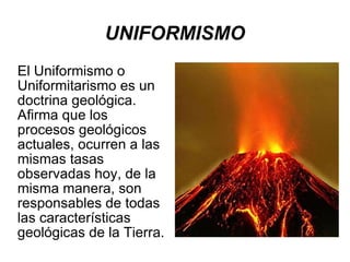 UNIFORMISMO El Uniformismo o Uniformitarismo es un doctrina geológica. Afirma que los procesos geológicos actuales, ocurren a las mismas tasas observadas hoy, de la misma manera, son responsables de todas las características geológicas de la Tierra. 