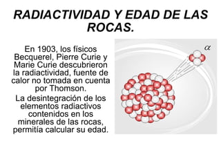 RADIACTIVIDAD Y EDAD DE LAS ROCAS. En 1903, los físicos Becquerel, Pierre Curie y Marie Curie descubrieron la radiactividad, fuente de calor no tomada en cuenta por Thomson. La desintegración de los elementos radiactivos contenidos en los minerales de las rocas, permitía calcular su edad. 