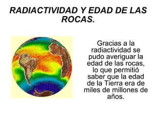 RADIACTIVIDAD Y EDAD DE LAS ROCAS. Gracias a la radiactividad se pudo averiguar la edad de las rocas, lo que permitió saber que la edad de la Tierra era de miles de millones de años. 