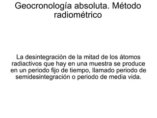 Geocronología absoluta. Método radiométrico La desintegración de la mitad de los átomos radiactivos que hay en una muestra se produce en un periodo fijo de tiempo, llamado periodo de semidesintegración o periodo de media vida. 