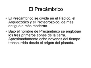 El Precámbrico El Precámbrico se divide en el Hádico, el Arqueozoico y el Proteorozoico, de más antiguo a más moderno. Bajo el nombre de Precámbrico se engloban los tres primeros eones de la tierra. Aproximadamente ocho novenos del tiempo transcurrido desde el origen del planeta.  