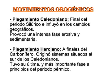 MOVIMIENTOS OROGÉNICOS - Plegamiento Caledoniano:  Final del periodo Silúrico e influyó en los cambios geográficos. Provocó una intensa fase erosiva y sedimentaria. - Plegamiento Herciano:  A finales del Carbonífero. Originó sistemas situados al sur de los Caledonianos. Tuvo su última, y más importante fase a principios del periodo pérmico. 