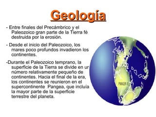 Geología - Entre finales del Precámbrico y el Paleozoico gran parte de la Tierra fé destruida por la erosión. - Desde el inicio del Paleozoico, los mares poco profundos invadieron los continentes. -Durante el Paleozoico temprano, la superficie de la Tierra se divide en un número relativamente pequeño de continentes. Hacia el final de la era, los continentes se reunieron en el supercontinente  Pangea, que incluía la mayor parte de la superficie terrestre del planeta. 