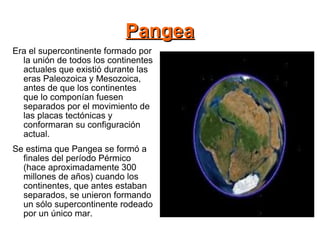 Pangea Era el supercontinente formado por la unión de todos los continentes actuales que existió durante las eras Paleozoica y Mesozoica, antes de que los continentes que lo componían fuesen separados por el movimiento de las placas tectónicas y conformaran su configuración actual. Se estima que Pangea se formó a finales del período Pérmico (hace aproximadamente 300 millones de años) cuando los continentes, que antes estaban separados, se unieron formando un sólo supercontinente rodeado por un único mar. 