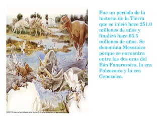 Fue un período de la historia de la Tierra que se inició hace 251.0 millones de años y finalizó hace 65.5 millones de años. Se denomina Mesozoico porque se encuentra entre las dos eras del Eón Fanerozoico, la era Paleozoica y la era Cenozoica.   