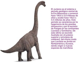 El Jurásico es el sistema o período geológico central de la Era Mesozoica y comenzó hace 199,6 ± 0,6 millones de años y acabó hace 145,5 ± 4,0 millones de años. Este período se caracteriza por la hegemonía de los grandes dinosaurios y por la escisión de Pangea en los continentes Laurasia y Gondwana. De este último se escindió Australia (en el jurásico superior y principios de cretáceo), del mismo modo que Laurasia se dividió en Norteamérica y Eurasia, dando origen a nuevas especies de mamíferos   