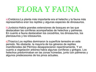 FLORA Y FAUNA a) Cretácico:La planta más importante era el helecho y la fauna más representativa eran los reptiles y algunas especies de dinosaurios. b) Jurásico:Había grandes extensiones de bosques en las que destacaban las coníferas acompañadas de helechos y palmeras. En cuanto a fauna destacaban los cocodrilos, los dinosaurios, los pterosaurios y los ictiosaurios. c) Triasíco:Los reptiles dominaron la superficie terrestre en este periodo. No obstante, la mayoría de los géneros de reptiles mamiferoides del Pérmico desaparecieron repentinamente. Y en cuanto a vegetación arbórea había algunas coníferas y ginkgos. Los helechos predominaban en las zonas húmedas, junto con palmeras y algunos predecesores de los pinos actuales. 