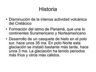 Historia Disminución de la intensa actividad volcánica del Cretácico  Formación del istmo de Panamá, que une lo continentes Suramericano y Norteamericano Desarrollo de un casquete de hielo en el polo sur, hace unos 35 ma. En polo Norte esta glaciación se instaló bastante más tarde, hace unos 3 ma. La glaciación ha tenido periodos más fríos y otros más cálidos.  