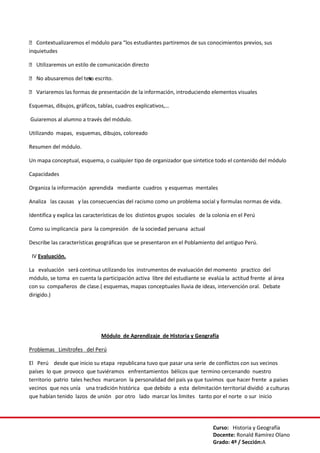 Curso: Historia y Geografía
Docente: Ronald Ramírez Olano
Grado: 4º / Sección:A
 Contextualizaremos el módulo para “los estudiantes partiremos de sus conocimientos previos, sus
inquietudes
 Utilizaremos un estilo de comunicación directo
 No abusaremos del texto escrito.
 Variaremos las formas de presentación de la información, introduciendo elementos visuales
Esquemas, dibujos, gráficos, tablas, cuadros explicativos,…
Guiaremos al alumno a través del módulo.
Utilizando mapas, esquemas, dibujos, coloreado
Resumen del módulo.
Un mapa conceptual, esquema, o cualquier tipo de organizador que sintetice todo el contenido del módulo
Capacidades
Organiza la información aprendida mediante cuadros y esquemas mentales
Analiza las causas y las consecuencias del racismo como un problema social y formulas normas de vida.
Identifica y explica las características de los distintos grupos sociales de la colonia en el Perú
Como su implicancia para la compresión de la sociedad peruana actual
Describe las características geográficas que se presentaron en el Poblamiento del antiguo Perú.
IV Evaluación.
La evaluación será continua utilizando los instrumentos de evaluación del momento practico del
módulo, se toma en cuenta la participación activa libre del estudiante se evalúa la actitud frente al área
con su compañeros de clase.( esquemas, mapas conceptuales lluvia de ideas, intervención oral. Debate
dirigido.)
Módulo de Aprendizaje de Historia y Geografía
Problemas Limítrofes del Perú
El Perú desde que inicio su etapa republicana tuvo que pasar una serie de conflictos con sus vecinos
países lo que provoco que tuviéramos enfrentamientos bélicos que termino cercenando nuestro
territorio patrio tales hechos marcaron la personalidad del país ya que tuvimos que hacer frente a países
vecinos que nos unía una tradición histórica que debido a esta delimitación territorial dividió a culturas
que habían tenido lazos de unión por otro lado marcar los limites tanto por el norte o sur inicio
 
