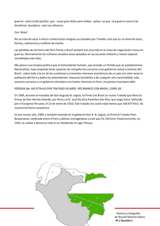 Curso: Historia y Geografía
Docente: Ronald Ramírez Olano
Grado: 4º / Sección:A
guerras como la del pacifico que causo gran dolor para ambos países ya que una guerra nunca trae
beneficios duraderos solo son efímeros.
Con Brasil
No se trata de sacar a relucir contenciosos antiguos ya zanjados por Tratado, sino que es un tema de tacto,
formas, coherencia y conflicto de interés.
Las pérdidas de territorio del Perú frente a Brasil siempre han ocurrido en la mesa de negociación nunca en
guerras. Normalmente los militares estudian estos episodios en las escuelas militares y tienen especial
sensibilidad ante ellos.
Me parece una torpeza política que el Comandante Humala , que preside un Partido que se autodenomina
Nacionalista, haya aceptado tener asesores de campaña tan cercanos a los gobiernos actual y anterior del
Brasil , sobre todo a la luz de los cuantiosos y crecientes intereses económicos de un país con siete veces la
población del Perú y dados los antecedentes. Asesores brasileños o de cualquier otra nacionalidad, vale;
asesores cercanos a un gobierno extranjero con tantos intereses en Perú, me parece incomprensible.
PÉRDIDA (de 169.977Km2) POR TRATADO VELARDE -RÍO BRANCO CON BRASIL. (1909-10)
En 1909, durante el mandato de Don Augusto B. Leguía, se firmó con Brasil un nuevo Tratado que llevó las
firmas de Don Hernán Velarde, por Perú y el Sr. José Da Silva Paranhos Dos Ríos, que luego fuera ratificado
por el Congreso Peruano, el 13 de enero de 1910. Este tratado nos costó nada menos que 169,977 Km2. de
nuestro territorio amazónico.
En ese mismo año, 1909, y también estando en el gobierno Don A. B. Leguía, se firmó el Tratado Polo-
Bustamante, celebrado entre el Perú y Bolivia, entregándose a este país 91,726 Km2. Posteriormente, en
1932, se vuelve a demarcar más al sur dividiendo el Lago Titicaca.
 