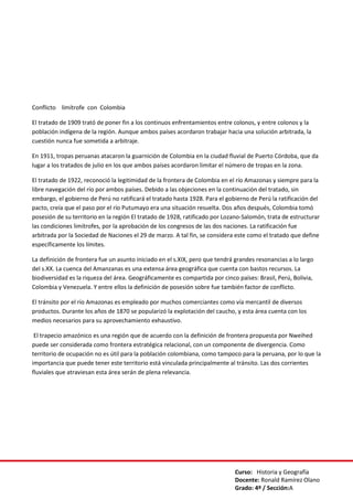 Curso: Historia y Geografía
Docente: Ronald Ramírez Olano
Grado: 4º / Sección:A
Conflicto limítrofe con Colombia
El tratado de 1909 trató de poner fin a los continuos enfrentamientos entre colonos, y entre colonos y la
población indígena de la región. Aunque ambos países acordaron trabajar hacia una solución arbitrada, la
cuestión nunca fue sometida a arbitraje.
En 1911, tropas peruanas atacaron la guarnición de Colombia en la ciudad fluvial de Puerto Córdoba, que da
lugar a los tratados de julio en los que ambos países acordaron limitar el número de tropas en la zona.
El tratado de 1922, reconoció la legitimidad de la frontera de Colombia en el río Amazonas y siempre para la
libre navegación del río por ambos países. Debido a las objeciones en la continuación del tratado, sin
embargo, el gobierno de Perú no ratificará el tratado hasta 1928. Para el gobierno de Perú la ratificación del
pacto, creía que el paso por el río Putumayo era una situación resuelta. Dos años después, Colombia tomó
posesión de su territorio en la región El tratado de 1928, ratificado por Lozano-Salomón, trata de estructurar
las condiciones limítrofes, por la aprobación de los congresos de las dos naciones. La ratificación fue
arbitrada por la Sociedad de Naciones el 29 de marzo. A tal fin, se considera este como el tratado que define
específicamente los límites.
La definición de frontera fue un asunto iniciado en el s.XIX, pero que tendrá grandes resonancias a lo largo
del s.XX. La cuenca del Amanzanas es una extensa área geográfica que cuenta con bastos recursos. La
biodiversidad es la riqueza del área. Geográficamente es compartida por cinco países: Brasil, Perú, Bolivia,
Colombia y Venezuela. Y entre ellos la definición de posesión sobre fue también factor de conflicto.
El tránsito por el río Amazonas es empleado por muchos comerciantes como vía mercantil de diversos
productos. Durante los años de 1870 se popularizó la explotación del caucho, y esta área cuenta con los
medios necesarios para su aprovechamiento exhaustivo.
El trapecio amazónico es una región que de acuerdo con la definición de frontera propuesta por Nweihed
puede ser considerada como frontera estratégica relacional, con un componente de divergencia. Como
territorio de ocupación no es útil para la población colombiana, como tampoco para la peruana, por lo que la
importancia que puede tener este territorio está vinculada principalmente al tránsito. Las dos corrientes
fluviales que atraviesan esta área serán de plena relevancia.
 