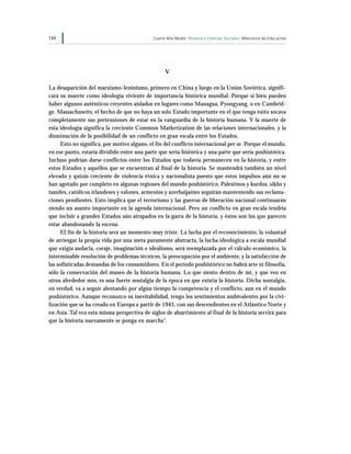 144                                          Cuarto Año Medio Historia y Ciencias Sociales Ministerio de Educación




                                                   V

La desaparición del marxismo-leninismo, primero en China y luego en la Unión Soviética, signifi-
cará su muerte como ideología viviente de importancia histórica mundial. Porque si bien pueden
haber algunos auténticos creyentes aislados en lugares como Managua, Pyongyang, o en Cambrid-
ge, Massachusetts, el hecho de que no haya un solo Estado importante en el que tenga éxito socava
completamente sus pretensiones de estar en la vanguardia de la historia humana. Y la muerte de
esta ideología significa la creciente Common Marketization de las relaciones internacionales, y la
disminución de la posibilidad de un conflicto en gran escala entre los Estados.
      Esto no significa, por motivo alguno, el fin del conflicto internacional per se. Porque el mundo,
en ese punto, estaría dividido entre una parte que sería histórica y una parte que sería poshistórica.
Incluso podrían darse conflictos entre los Estados que todavía permanecen en la historia, y entre
estos Estados y aquellos que se encuentran al final de la historia. Se mantendrá también un nivel
elevado y quizás creciente de violencia étnica y nacionalista puesto que estos impulsos aún no se
han agotado por completo en algunas regiones del mundo poshistórico. Palestinos y kurdos, sikhs y
tamiles, católicos irlandeses y valones, armenios y azerbaijaníes seguirán manteniendo sus reclama-
ciones pendientes. Esto implica que el terrorismo y las guerras de liberación nacional continuarán
siendo un asunto importante en la agenda internacional. Pero un conflicto en gran escala tendría
que incluir a grandes Estados aún atrapados en la garra de la historia, y éstos son los que parecen
estar abandonando la escena.
      El fin de la historia será un momento muy triste. La lucha por el reconocimiento, la voluntad
de arriesgar la propia vida por una meta puramente abstracta, la lucha ideológica a escala mundial
que exigía audacia, coraje, imaginación e idealismo, será reemplazada por el cálculo económico, la
interminable resolución de problemas técnicos, la preocupación por el ambiente, y la satisfacción de
las sofisticadas demandas de los consumidores. En el período poshistórico no habrá arte ni filosofía,
sólo la conservación del museo de la historia humana. Lo que siento dentro de mí, y que veo en
otros alrededor mío, es una fuerte nostalgia de la época en que existía la historia. Dicha nostalgia,
en verdad, va a seguir alentando por algún tiempo la competencia y el conflicto, aun en el mundo
poshistórico. Aunque reconozco su inevitabilidad, tengo los sentimientos ambivalentes por la civi-
lización que se ha creado en Europa a partir de 1945, con sus descendientes en el Atlántico Norte y
en Asia. Tal vez esta misma perspectiva de siglos de aburrimiento al final de la historia servirá para
que la historia nuevamente se ponga en marcha”.
 