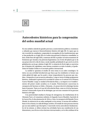 20                                   Cuarto Año Medio Historia y Ciencias Sociales Ministerio de Educación




Unidad 1

      Antecedentes históricos para la comprensión
      del orden mundial actual

      En esta unidad se aborda los grandes procesos y acontecimientos políticos, económicos
      y culturales que marcan el desenvolvimiento histórico del siglo XX. Se espera que en
      este recorrido los estudiantes comprendan la envergadura de las transformaciones que
      se han producido en el siglo XX en el orden internacional: la historia se mundializa, es
      decir, desde fines del siglo XIX y comienzos del XX se produce tal entrecruzamiento de
      fenómenos que vinculan a las potencias hegemónicas con el resto del planeta que se da
      una proyección de la vida de éstas a escala mundial, preludiando lo que será la era de la
      globalización con la que culmina el siglo XX. La situación de fin de siglo se caracteriza
      por el dominio del capitalismo como sistema económico en todo el mundo y el predo-
      minio de Estados Unidos en el escenario político internacional.
           La unidad se aproxima al estudio de estos temas en un orden cronológico. Se
      inicia con una actividad introductoria que busca que los estudiantes se formen una
      visión global del siglo, que los ayude a situar temporalmente los procesos que estu-
      dian, e integrarlos en una secuencia ordenadora. Luego se inicia el trabajo propiamente
      histórico, analizando la génesis de la sociedad de masas en el contexto de la Primera
      Guerra Mundial. Luego se estudia la Revolución Rusa, y su impacto en el estableci-
      miento del primer estado socialista en el mundo. Posteriormente caracterizan la
      emergencia del fascismo en Italia y Alemania, y la proyección de la ideología fascista
      hasta el presente. Tanto en el caso de la Revolución Rusa, como en el de los fascismos,
      interesa ir destacando el peso de las ideologías, que será una constante de los procesos
      históricos del siglo.
           Con posterioridad estudian la Europa de entreguerras, los totalitarismos de la
      Alemania Nazi y al comunismo stalinista, la Segunda Guerra Mundial, el período de
      la Guerra Fría, la descolonización de Africa y Asia y la emergencia del llamado Tercer
      Mundo, la existencia de un orden multipolar en los setenta, el ascenso del neolibera-
      lismo en los ochenta y la caída del bloque soviético. El estudio de estos procesos interesa
      que sea más analítico que descriptivo. Conociendo ciertos antecedentes fundamenta-
      les de los mismos, se deben orientar las actividades hacia una consideración de sus
      dimensiones y sus efectos en las relaciones internacionales y en la vida cotidiana de las
 
