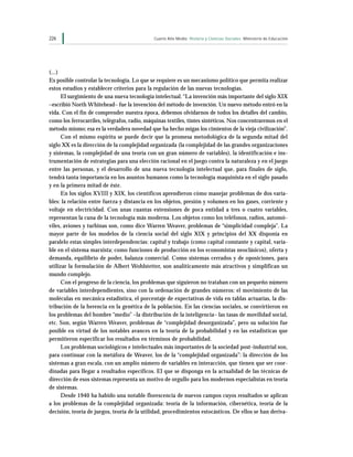 226                                           Cuarto Año Medio Historia y Ciencias Sociales Ministerio de Educación




(...)
Es posible controlar la tecnología. Lo que se requiere es un mecanismo político que permita realizar
estos estudios y establecer criterios para la regulación de las nuevas tecnologías.
      El surgimiento de una nueva tecnología intelectual. “La invención más importante del siglo XIX
–escribió North Whitehead– fue la invención del método de invención. Un nuevo método entró en la
vida. Con el fin de comprender nuestra época, debemos olvidarnos de todos los detalles del cambio,
como los ferrocarriles, telégrafos, radio, máquinas textiles, tintes sintéticos. Nos concentraremos en el
método mismo; esa es la verdadera novedad que ha hecho migas los cimientos de la vieja civilización”.
      Con el mismo espíritu se puede decir que la promesa metodológica de la segunda mitad del
siglo XX es la dirección de la complejidad organizada (la complejidad de las grandes organizaciones
y sistemas, la complejidad de una teoría con un gran número de variables), la identificación e ins-
trumentación de estrategias para una elección racional en el juego contra la naturaleza y en el juego
entre las personas, y el desarrollo de una nueva tecnología intelectual que, para finales de siglo,
tendrá tanta importancia en los asuntos humanos como la tecnología maquinista en el siglo pasado
y en la primera mitad de éste.
      En los siglos XVIII y XIX, los científicos aprendieron cómo manejar problemas de dos varia-
bles: la relación entre fuerza y distancia en los objetos, presión y volumen en los gases, corriente y
voltaje en electricidad. Con unas cuantas extensiones de poca entidad a tres o cuatro variables,
representan la cuna de la tecnología más moderna. Los objetos como los teléfonos, radios, automó-
viles, aviones y turbinas son, como dice Warren Weaver, problemas de “simplicidad compleja”. La
mayor parte de los modelos de la ciencia social del siglo XIX y principios del XX disponía en
paralelo estas simples interdependencias: capital y trabajo (como capital constante y capital, varia-
ble en el sistema marxista; como funciones de producción en los economistas neoclásicos), oferta y
demanda, equilibrio de poder, balanza comercial. Como sistemas cerrados y de oposiciones, para
utilizar la formulación de Albert Wohlstetter, son analíticamente más atractivos y simplifican un
mundo complejo.
      Con el progreso de la ciencia, los problemas que siguieron no trataban con un pequeño número
de variables interdependientes, sino con la ordenación de grandes números: el movimiento de las
moléculas en mecánica estadística, el porcentaje de expectativas de vida en tablas actuarias, la dis-
tribución de la herencia en la genética de la población. En las ciencias sociales, se convirtieron en
los problemas del hombre “medio” –la distribución de la inteligencia– las tasas de movilidad social,
etc. Son, según Warren Weaver, problemas de “complejidad desorganizada”, pero su solución fue
posible en virtud de los notables avances en la teoría de la probabilidad y en las estadísticas que
permitieron especificar los resultados en términos de probabilidad.
      Los problemas sociológicos e intelectuales más importantes de la sociedad post-industrial son,
para continuar con la metáfora de Weaver, los de la “complejidad organizada”: la dirección de los
sistemas a gran escala, con un amplio número de variables en interacción, que tienen que ser coor-
dinadas para llegar a resultados específicos. El que se disponga en la actualidad de las técnicas de
dirección de esos sistemas representa un motivo de orgullo para los modernos especialistas en teoría
de sistemas.
      Desde 1940 ha habido una notable florescencia de nuevos campos cuyos resultados se aplican
a los problemas de la complejidad organizada: teoría de la información, cibernética, teoría de la
decisión, teoría de juegos, teoría de la utilidad, procedimientos estocásticos. De ellos se han deriva-
 