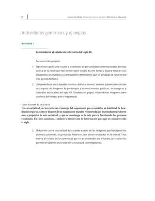 24                                           Cuarto Año Medio Historia y Ciencias Sociales Ministerio de Educación




Actividades genéricas y ejemplos

Actividad 1


              Se introducen al estudio de la historia del siglo XX.


              Secuencia de ejemplos

          1. El profesor o profesora recurre a testimonios de personalidades internacionales diversas
              acerca de la visión que ellas tienen sobre el siglo XX (ver Anexo 2.1) para mostrar a los
              estudiantes las múltiples y contrastantes dimensiones que se destacan al caracterizar
              este período histórico.

          2. Utilizando libros, enciclopedias, revistas, diarios o internet, alumnos y alumnas recolectan
              un conjunto de imágenes de personajes y acontecimientos políticos, tecnológicos y
              culturales destacados del siglo XX. Divididos en grupos, sitúan dichas imágenes sobre
              una línea del tiempo, y en el mapamundi.


INDICACIONES AL DOCENTE
En esta actividad es clave reforzar el manejo del mapamundi para consolidar su habilidad de loca-
lización espacial. Si no se dispone de un mapamundi mural se recomienda que los estudiantes elaboren
uno a propósito de esta actividad, y que se mantenga en la sala para ir localizando los procesos
estudiados. Es clave, asimismo, conducir la recolección de información para que se considere todo
el siglo.


          3. El docente cierra la actividad destacando a partir de las imágenes que trabajaron los
              alumnos y alumnas, los procesos históricos que serán estudiados en la unidad. Y los
              motiva al estudio de las temáticas que serán abordadas en 4º Medio, las cuales les
              permitirán obtener una visión de la sociedad contemporánea.
 