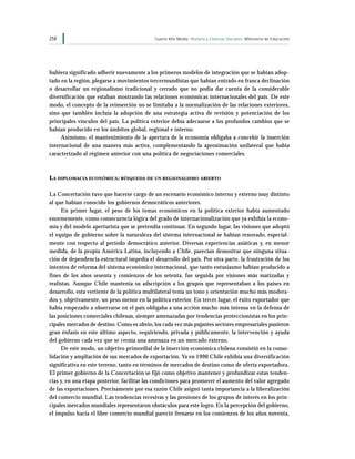 258                                         Cuarto Año Medio Historia y Ciencias Sociales Ministerio de Educación




hubiera significado adherir nuevamente a los primeros modelos de integración que se habían adop-
tado en la región, plegarse a movimientos tercermundistas que habían entrado en franca declinación
o desarrollar un regionalismo tradicional y cerrado que no podía dar cuenta de la considerable
diversificación que estaban mostrando las relaciones económicas internacionales del país. De este
modo, el concepto de la reinserción no se limitaba a la normalización de las relaciones exteriores,
sino que también incluía la adopción de una estrategia activa de revisión y potenciación de los
principales vínculos del país. La política exterior debía adecuarse a los profundos cambios que se
habían producido en los ámbitos global, regional e interno.
     Asimismo, el mantenimiento de la apertura de la economía obligaba a concebir la inserción
internacional de una manera más activa, complementando la aproximación unilateral que había
caracterizado al régimen anterior con una política de negociaciones comerciales.



LA DIPLOMACIA ECONÓMICA : BÚSQUEDA DE UN REGIONALISMO ABIERTO

La Concertación tuvo que hacerse cargo de un escenario económico interno y externo muy distinto
al que habían conocido los gobiernos democráticos anteriores.
     En primer lugar, el peso de los temas económicos en la política exterior había aumentado
enormemente, como consecuencia lógica del grado de internacionalización que ya exhibía la econo-
mía y del modelo aperturista que se pretendía continuar. En segundo lugar, las visiones que adoptó
el equipo de gobierno sobre la naturaleza del sistema internacional se habían renovado, especial-
mente con respecto al período democrático anterior. Diversas experiencias asiáticas y, en menor
medida, de la propia América Latina, incluyendo a Chile, parecían demostrar que ninguna situa-
ción de dependencia estructural impedía el desarrollo del país. Por otra parte, la frustración de los
intentos de reforma del sistema económico internacional, que tanto entusiasmo habían producido a
fines de los años sesenta y comienzos de los setenta, fue seguida por visiones más matizadas y
realistas. Aunque Chile mantenía su adscripción a los grupos que representaban a los países en
desarrollo, esta vertiente de la política multilateral tenía un tono y orientación mucho más modera-
dos y, objetivamente, un peso menor en la política exterior. En tercer lugar, el éxito exportador que
había empezado a observarse en el país obligaba a una acción mucho más intensa en la defensa de
las posiciones comerciales chilenas, siempre amenazadas por tendencias proteccionistas en los prin-
cipales mercados de destino. Como es obvio, los cada vez más pujantes sectores empresariales pusieron
gran énfasis en este último aspecto, requiriendo, privada y públicamente, la intervención y ayuda
del gobierno cada vez que se cernía una amenaza en un mercado externo.
     De este modo, un objetivo primordial de la inserción económica chilena consistió en la conso-
lidación y ampliación de sus mercados de exportación. Ya en 1990 Chile exhibía una diversificación
significativa en este terreno, tanto en términos de mercados de destino como de oferta exportadora.
El primer gobierno de la Concertación se fijó como objetivo mantener y profundizar estas tenden-
cias y, en una etapa posterior, facilitar las condiciones para promover el aumento del valor agregado
de las exportaciones. Precisamente por esa razón Chile asignó tanta importancia a la liberalización
del comercio mundial. Las tendencias recesivas y las presiones de los grupos de interés en los prin-
cipales mercados mundiales representaron obstáculos para este logro. En la percepción del gobierno,
el impulso hacia el libre comercio mundial pareció frenarse en los comienzos de los años noventa,
 