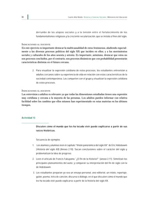 36                                             Cuarto Año Medio Historia y Ciencias Sociales Ministerio de Educación




               derrumbe de las utopías sociales y a la tensión entre el fortalecimiento de los
               fundamentalismos religiosos y la creciente secularización, que se instala a fines del siglo.


INDICACIONES AL DOCENTE
En este ejercicio es importante destacar la multicausalidad de estos fenómenos, aludiendo especial-
mente a los diversos procesos políticos del siglo XX que inciden en ellos; y a los movimientos
sociales y culturales de los años sesenta y setenta. Es importante, asimismo, destacar que estos no
son procesos concluidos, por el contrario, son procesos dinámicos que con probabilidad presentarán
características distintas en el futuro cercano.


          2. Para visualizar la expresión cotidiana de estos procesos, los estudiantes entrevistan a
               adultos cercanos sobre su experiencia de vida en relación con estas características de la
               sociedad contemporánea. Las comparten con el grupo y visualizan la expresión cotidiana
               de estos procesos.


INDICACIONES AL DOCENTE
Las entrevistas a adultos es relevante ya que todas las dimensiones estudiadas tienen una expresión
muy cotidiana y cercana a la mayoría de las personas. Los adultos pueden informar con relativa
facilidad sobre los cambios que ellos mismos han experimentado en estas materias en los últimos
tiempos.




Actividad 13


               Discuten cómo el mundo que les ha tocado vivir puede explicarse a partir de sus
               raíces históricas.


               Secuencia de ejemplos

          1. Los alumnos y alumnas leen el capítulo “Visión panorámica del siglo XX” de Eric Hobsbawm
               ( Historia del siglo XX) (Anexo 2.10). Sacan conclusiones sobre el carácter del siglo y
               problematizan la idea de progreso.

          2. Leen el artículo de Francis Fukuyama ˝¿El fin de la historia?˝ (anexo 2.11). Sintetizan los
               principales plateamientos del autor, y comparan su interpretación del fin de siglo con la
               de Hobsbawm.

          3. Los estudiantes preparan ya sea un ensayo personal, una editorial, un relato, reportaje,
               guión, poema, letra de canción, discurso o diálogo, en el que discuten cómo el mundo que
               les ha tocado vivir puede explicarse a partir de la historia del siglo XX.
 