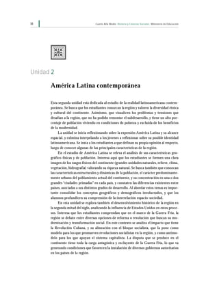 38                                  Cuarto Año Medio Historia y Ciencias Sociales Ministerio de Educación




Unidad 2

      América Latina contemporánea

      Esta segunda unidad está dedicada al estudio de la realidad latinoamericana contem-
      poránea. Se busca que los estudiantes conozcan la región y valoren la diversidad étnica
      y cultural del continente. Asimismo, que visualicen los problemas y tensiones que
      desafían a la región, que no ha podido remontar el subdesarrollo, y tiene un alto por-
      centaje de población viviendo en condiciones de pobreza y excluida de los beneficios
      de la modernidad.
           La unidad se inicia reflexionando sobre la expresión América Latina y su alcance
      espacial, y culmina interpelando a los jóvenes a reflexionar sobre su posible identidad
      latinoamericana. Se insta a los estudiantes a que definan su propia opinión al respecto,
      luego de conocer algunas de las principales características de la región.
           En el estudio de América Latina se releva el análisis de sus características geo-
      gráfico-físicas y de población. Interesa aquí que los estudiantes se formen una clara
      imagen de los rasgos físicos del continente (grandes unidades naturales, relieve, clima,
      vegetación, hidrografía) valorando su riqueza natural. Se busca también que conozcan
      las características estructurales y dinámicas de la población, el carácter predominante-
      mente urbano del poblamiento actual del continente, y su concentración en una o dos
      grandes “ciudades primadas” en cada país, y constaten las diferencias existentes entre
      países, asociadas a sus distintos grados de desarrollo. Al abordar estos temas es impor-
      tante consolidar los conceptos geográficos y demográficos involucrados, y que los
      alumnos profundicen su comprensión de la interrelación espacio-sociedad.
           En esta unidad se explora también el desenvolvimiento histórico de la región en
      la segunda mitad del siglo, analizando la influencia de Estados Unidos en estos proce-
      sos. Interesa que los estudiantes comprendan que en el marco de la Guerra Fría, la
      región se debate entre diversas opciones de reforma o revolución que buscan su mo-
      dernización y transformación social. En este contexto se analiza el impacto que tiene
      la Revolución Cubana, y su alineación con el bloque socialista, que la pone como
      modelo para los que promueven revoluciones socialistas en la región, y como antimo-
      delo para los que apoyan el sistema capitalista. La disputa que se produce en el
      continente tiene toda la carga antagónica y excluyente de la Guerra Fría, lo que va
      generando condiciones que favorecen la instalación de diversos gobiernos autoritarios
      en los países de la región.
 
