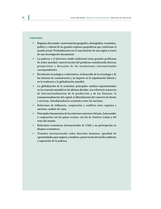 56                                                     Cuarto Año Medio Historia y Ciencias Sociales Ministerio de Educación




     Contenidos

       •   Regiones del mundo: caracterización geográfica, demográfica, económica,
           política y cultural de las grandes regiones geopolíticas que conforman el
           mundo actual. Profundización en el conocimiento de una región a través
           de una investigación documental.
       •   La pobreza y el deterioro medio ambiental como grandes problemas
           de orden mundial: caracterización del problema considerando diversas
           p e r s p e c t i v a s y d i s c u s i ó n d e l a s r e s o l u c i on e s i n t e r n a c i o n a l e s
           correspondientes.
       •   Revolución tecnológica e informática: el desarrollo de la tecnología y de
           los sistemas de comunicación y su impacto en la organización laboral y
           en la tendencia a la globalización mundial.
       •   La globalización de la economía: principales cambios experimentados
           en la economía mundial en las últimas décadas, con referencia al proceso
           de internacionalización de la producción y de las finanzas, la
           transnacionalización del capital, la liberalización del comercio de bienes
           y servicios. Interdependencia económica entre las naciones.
       •   Relaciones de influencia, cooperación y conflicto entre regiones y
           naciones; análisis de casos.
       •   Principales lineamientos de las relaciones exteriores del país. Intercambio
           y cooperación con los países vecinos, con los de América Latina y del
           resto del mundo.
       •   Relaciones económicas internacionales de Chile y su participación en
           bloques económicos.
       •   Tratados internacionales sobre derechos humanos, igualdad de
           oportunidades para mujeres y hombres, preservación del medio ambiente
           y superación de la pobreza.
 