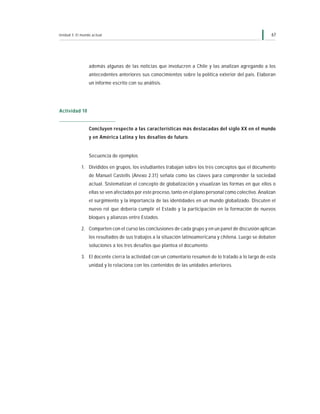 Unidad 3: El mundo actual                                                                                  67




                 además algunas de las noticias que involucren a Chile y las analizan agregando a los
                 antecedentes anteriores sus conocimientos sobre la política exterior del país. Elaboran
                 un informe escrito con su análisis.




Actividad 10


                 Concluyen respecto a las características más destacadas del siglo XX en el mundo
                 y en América Latina y los desafíos de futuro.


                 Secuencia de ejemplos

             1. Divididos en grupos, los estudiantes trabajan sobre los tres conceptos que el documento
                 de Manuel Castells (Anexo 2.31) señala como las claves para comprender la sociedad
                 actual. Sistematizan el concepto de globalización y visualizan las formas en que ellos o
                 ellas se ven afectados por este proceso, tanto en el plano personal como colectivo. Analizan
                 el surgimiento y la importancia de las identidades en un mundo globalizado. Discuten el
                 nuevo rol que debería cumplir el Estado y la participación en la formación de nuevos
                 bloques y alianzas entre Estados.

             2. Comparten con el curso las conclusiones de cada grupo y en un panel de discusión aplican
                 los resultados de sus trabajos a la situación latinoamericana y chilena. Luego se debaten
                 soluciones a los tres desafíos que plantea el documento.

             3. El docente cierra la actividad con un comentario resumen de lo tratado a lo largo de esta
                 unidad y lo relaciona con los contenidos de las unidades anteriores.
 