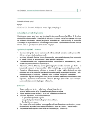 Cuarto Año Medio Actividades de evaluación Ministerio de Educación                                 79




Unidad 3: El mundo actual

Ejemplo

Evaluación de un trabajo de investigación grupal

Actividad (seleccionada del programa)

Divididos en grupos, unos hacen una investigación documental sobre el problema de deterioro
medioambiental y otros sobre el flagelo de la pobreza en el mundo, que incluya una caracterización
del problema considerando diversas perspectivas, su incidencia a nivel mundial y las principales
acciones que se emprende internacionalmente para enfrentarlos. Exponen los resultados al curso en
un foro-panel en que expone un representante por grupo.


Aprendizajes esperados a observar

•   Elaboran e interpretan mapas, relacionando la información allí contenida con los procesos his-
    tóricos y sociales estudiados (transversal).
•   Investigan utilizando distintas fuentes documentales, orales, estadísticas y gráficas, mostrando
    un manejo riguroso de la información a la que acceden (transversal).
•   Establecen relaciones entre los procesos estudiados, considerando su multicausalidad y descu-
    briendo sus recíprocas relaciones (transversal).
•   Reflexionan, critican, debaten y emiten opiniones propias sobre los problemas que afectan a la
    humanidad, reparando en la complejidad y difícil resolución que los caracteriza (transversal).
•   Comunican ideas de manera coherente en forma oral, escrita y gráfica, distinguiendo entre
    opiniones, interpretaciones y hechos, evidenciando capacidad de pensamiento autónomo, y mos-
    trando respeto por la diversidad y tolerancia frente a las ideas divergentes (transversal).
•   Dimensionan la gravedad de algunos de los grandes problemas del mundo contemporáneo como
    la pobreza y el deterioro medioambiental, valorando el diálogo, la solidaridad social y las accio-
    nes concertadas como estrategias para enfrentarlos.


Indicadores

•   Recurren a diversas fuentes y seleccionan información pertinente.
•   Integran la información de las diversas fuentes de forma apropiada.
•   Recolectan información estadística actual y la trabajan apropiadamente.
•   Describen el problema estudiado considerando:
    - en qué consiste y cómo se expresa,
    - la magnitud: población afectada, proyecciones a futuro,
    - distribución en el mundo.
•   Dan cuenta de la complejidad del problema y las múltiples dimensiones que involucra, recono-
    ciendo cómo se articulan conductas individuales con conductas estatales e institucionales.
•   Reconocen acciones diversas que se deberían emprender para enfrentarlos.
 
