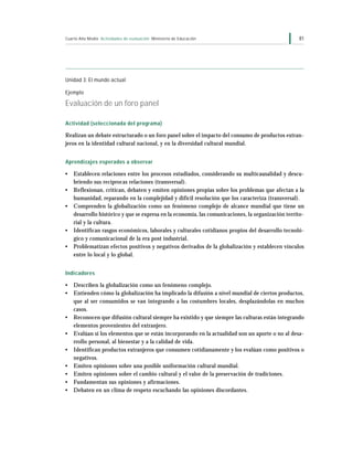 Cuarto Año Medio Actividades de evaluación Ministerio de Educación                                 81




Unidad 3: El mundo actual

Ejemplo

Evaluación de un foro panel

Actividad (seleccionada del programa)

Realizan un debate estructurado o un foro panel sobre el impacto del consumo de productos extran-
jeros en la identidad cultural nacional, y en la diversidad cultural mundial.


Aprendizajes esperados a observar

•   Establecen relaciones entre los procesos estudiados, considerando su multicausalidad y descu-
    briendo sus recíprocas relaciones (transversal).
•   Reflexionan, critican, debaten y emiten opiniones propias sobre los problemas que afectan a la
    humanidad, reparando en la complejidad y difícil resolución que los caracteriza (transversal).
•   Comprenden la globalización como un fenómeno complejo de alcance mundial que tiene un
    desarrollo histórico y que se expresa en la economía, las comunicaciones, la organización territo-
    rial y la cultura.
•   Identifican rasgos económicos, laborales y culturales cotidianos propios del desarrollo tecnoló-
    gico y comunicacional de la era post industrial.
•   Problematizan efectos positivos y negativos derivados de la globalización y establecen vínculos
    entre lo local y lo global.


Indicadores

•   Describen la globalización como un fenómeno complejo.
•   Entienden cómo la globalización ha implicado la difusión a nivel mundial de ciertos productos,
    que al ser consumidos se van integrando a las costumbres locales, desplazándolas en muchos
    casos.
•   Reconocen que difusión cultural siempre ha existido y que siempre las culturas están integrando
    elementos provenientes del extranjero.
•   Evalúan si los elementos que se están incorporando en la actualidad son un aporte o no al desa-
    rrollo personal, al bienestar y a la calidad de vida.
•   Identifican productos extranjeros que consumen cotidianamente y los evalúan como positivos o
    negativos.
•   Emiten opiniones sobre una posible uniformación cultural mundial.
•   Emiten opiniones sobre el cambio cultural y el valor de la preservación de tradiciones.
•   Fundamentan sus opiniones y afirmaciones.
•   Debaten en un clima de respeto escuchando las opiniones discordantes.
 
