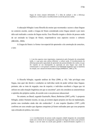 3746


                        língua de sinais estejam delimitados. É a falta de audição e não a diferença
                        lingüística o critério para o reconhecimento social das pessoas surdas.




         A educação bilíngüe é uma filosofia de ensino que recomenda o acesso a duas línguas
no contexto escolar, sendo a Língua de Sinais considerada como língua natural e por meio
dela será realizado o ensino da língua escrita. Essa filosofia resgata o direito da pessoa surda
de ser ensinada na Língua de Sinais, respeitando-se seus aspectos sociais e culturais
(BRASIL, 2004).
         A Língua de Sinais é a forma viso-espacial de apreensão e de construção de conceitos,
e tem:




                        [...] um dos aspectos mais importantes, responsáveis pela formação da comunidade
                        surda, e o que gera uma cultura diferente: a cultura surda. O reconhecimento da
                        diferença passa pela capacidade de apreensão das potencialidades dos surdos, no que
                        diz respeito ao seu desempenho na aquisição de uma língua cujo canal de
                        comunicação é o viso-gestual e também à sua habilidade lingüística que se manifesta
                        na criação, uso e desenvolvimento dessa língua (DORZIAT, 2004, p.79).




         A filosofia bilíngüe, segundo análises de Dias (2006, p. 42), “não privilegia uma
língua, mas quer dar direito e condições ao indivíduo surdo de poder utilizar duas línguas;
portanto, não se trata de negação, mas de respeito; o indivíduo escolherá a língua que irá
utilizar em cada situação lingüística em que se encontrar”, pois ela considera as características
e opiniões dos próprios surdos, de acordo com o seu processo educacional.
         No entanto, no Brasil, segundo Guarinello, Massi, Berberian (2007, p.48), “a proposta
bilíngüe, ainda é bastante recente, ou seja, já existem alguns projetos em fase de implantação,
porém seus resultados ainda não são conhecidos”. A este respeito Quadros (1997, p.40)
confirma em seus estudos que algumas conquistas já foram realizadas para que essa proposta
seja colocada em prática, tais como:



                         [..] o reconhecimento da pessoa surda enquanto cidadã integrante da comunidade
                        surda com o direito de ter assegurada a aquisição da língua de sinais como primeira
                        língua; o uso de sinais na escola para garantir o desenvolvimento cognitivo e o
 