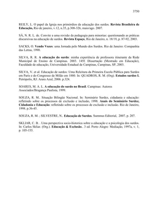 3750



REILY, L. O papel da Igreja nos primórdios da educação dos surdos. Revista Brasileira de
Educação, Rio de janeiro, v.12, n.35, p.308-326, maio/ago. 2007.

SÁ, N. R. L. de. Convite a uma revisão da pedagogia para minorias: questionando as práticas
discursivas na educação de surdos. Revista Espaço, Rio de Janeiro, n. 18/19, p. 87-92, 2003.

SACKS, O. Vendo Vozes: uma Jornada pelo Mundo dos Surdos. Rio de Janeiro: Companhia
das Letras, 1990.

SILVA, R. R. A educação do surdo: minha experiência de professora itinerante da Rede
Municipal de Ensino de Campinas. 2003. 145f. Dissertação (Mestrado em Educação),
Faculdade de educação, Universidade Estadual de Campinas, Campinas, SP, 2003.

SILVA, V. et al. Educação de surdos: Uma Releitura da Primeira Escola Pública para Surdos
em Paris e do Congresso de Milão em 1880. In: QUADROS, R. M. (Org). Estudos surdos I.
Petrópolis, RJ: Arara Azul, 2006. p.324.

SOARES, M. A. L. A educação do surdo no Brasil. Campinas: Autores
Associados/Bragança Paulista, 1999.

SOUZA, R. M.. Situação Bilingüe Nacional. In: Seminário Surdez, cidadania e educação:
refletindo sobre os processos de exclusão e inclusão, 1998. Anais do Seminário Surdez,
Cidadania e Educação: refletindo sobre os processos de exclusão e inclusão. Rio de Janeiro,
1998. p.36-45.

SOUZA, R. M. ; SILVESTRE, N.. Educação de Surdos. Summus Editorial, 2007. p. 207.

SKLIAR, C. B. . Uma perspectiva socio-historica sobre a educação e a psicologia dos surdos.
In: Carlos Skliar. (Org.). Educação & Exclusão.. 3 ed. Porto Alegre: Mediação, 1997a, v. 1,
p. 105-155.
 