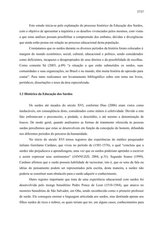 3737



       Este estudo inicia-se pela explanação do processo histórico da Educação dos Surdos,
com o objetivo de apresentar a trajetória e os desafios vivenciados pelos mesmos, com vistas
a que estas análises possam possibilitar a compreensão dos embates, dúvidas e divergências
que ainda estão postas em relação ao processo educacional desta população.
       Constatamos que os surdos durante os diversos períodos da história foram colocados à
margem do mundo econômico, social, cultural, educacional e político, sendo considerados
como deficientes, incapazes e desapropriados de seus direitos e da possibilidade de escolhas.
Como comenta Sá (2003, p.89) “a situação a que estão submetidos os surdos, suas
comunidades e suas organizações, no Brasil e no mundo, têm muita história de opressão para
contar”. Para tanto realizamos um levantamento bibliográfico sobre este tema em livros,
periódicos, dissertações e teses da área especializada.


1.1 Histórico da Educação dos Surdos


       Os surdos até meados do século XVI, conforme Dias (2006) eram vistos como
ineducáveis; em conseqüência disto, considerados como inúteis à coletividade. Devido a este
fato enfrentavam o preconceito, a piedade, o descrédito, e até mesmo a denominação de
loucos. De modo geral, quando analisamos as formas de tratamento oferecida às pessoas
surdas percebemos que estas se desenvolvem em função da concepção do homem, difundida
nos diferentes períodos do percurso da humanidade.
       No início do século XVI temos registros das experiências do médico pesquisador
italiano Gerolamo Cardano, que viveu no período de (1501-1576), o qual “concluiu que a
surdez não prejudicava a aprendizagem, uma vez que os surdos poderiam aprender a escrever
e assim expressar seus sentimentos” (JANNUZZI, 2004, p.31). Segundo Soares (1999),
Cardano afirmou que o surdo possuía habilidade de raciocinar, isto é, que os sons da fala ou
idéias do pensamento podem ser representados pela escrita, desta maneira, a surdez não
poderia se constituir num obstáculo para o surdo adquirir o conhecimento.
       Outro registro importante que trata de uma experiência educacional com surdos foi
desenvolvida pelo monge beneditino Pedro Ponce de Leon (1510-1584), que atuava no
mosteiro beneditino de São Salvador, em Oña, sendo reconhecido como o primeiro professor
de surdo. Ele conseguiu ensinar a linguagem articulada aos surdos, mas destinada apenas aos
filhos surdos de ricos e nobres, os quais teriam que ter, em alguns casos, conhecimentos para
 
