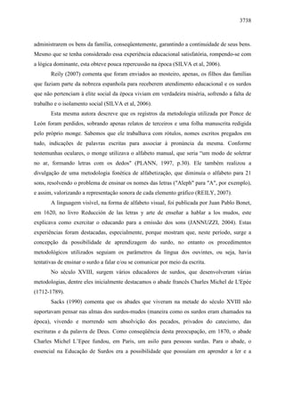 3738



administrarem os bens da família, conseqüentemente, garantindo a continuidade de seus bens.
Mesmo que se tenha considerado essa experiência educacional satisfatória, rompendo-se com
a lógica dominante, esta obteve pouca repercussão na época (SILVA et al, 2006).
       Reily (2007) comenta que foram enviados ao mosteiro, apenas, os filhos das famílias
que faziam parte da nobreza espanhola para receberem atendimento educacional e os surdos
que não pertenciam à elite social da época viviam em verdadeira miséria, sofrendo a falta de
trabalho e o isolamento social (SILVA et al, 2006).
       Esta mesma autora descreve que os registros da metodologia utilizada por Ponce de
León foram perdidos, sobrando apenas relatos de terceiros e uma folha manuscrita redigida
pelo próprio monge. Sabemos que ele trabalhava com rótulos, nomes escritos pregados em
tudo, indicações de palavras escritas para associar à pronúncia da mesma. Conforme
testemunhas oculares, o monge utilizava o alfabeto manual, que seria “um modo de soletrar
no ar, formando letras com os dedos" (PLANN, 1997, p.30). Ele também realizou a
divulgação de uma metodologia fonética de alfabetização, que diminuía o alfabeto para 21
sons, resolvendo o problema de ensinar os nomes das letras ("Aleph" para "A", por exemplo),
e assim, valorizando a representação sonora de cada elemento gráfico (REILY, 2007).
       A linguagem visível, na forma de alfabeto visual, foi publicada por Juan Pablo Bonet,
em 1620, no livro Reducción de las letras y arte de enseñar a hablar a los mudos, este
explicava como exercitar o educando para a emissão dos sons (JANNUZZI, 2004). Estas
experiências foram destacadas, especialmente, porque mostram que, neste período, surge a
concepção da possibilidade de aprendizagem do surdo, no entanto os procedimentos
metodológicos utilizados seguiam os parâmetros da língua dos ouvintes, ou seja, havia
tentativas de ensinar o surdo a falar e/ou se comunicar por meio da escrita.
       No século XVIII, surgem vários educadores de surdos, que desenvolveram várias
metodologias, dentre eles inicialmente destacamos o abade francês Charles Michel de L'Epée
(1712-1789).
       Sacks (1990) comenta que os abades que viveram na metade do século XVIII não
suportavam pensar nas almas dos surdos-mudos (maneira como os surdos eram chamados na
época), vivendo e morrendo sem absolvição dos pecados, privados do catecismo, das
escrituras e da palavra de Deus. Como conseqüência desta preocupação, em 1870, o abade
Charles Michel L’Epee fundou, em Paris, um asilo para pessoas surdas. Para o abade, o
essencial na Educação de Surdos era a possibilidade que possuíam em aprender a ler e a
 