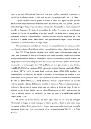 3739



escrever por meio da Língua de Sinais, pois essa seria a melhor maneira de expressarem as
suas idéias, devido a mesma ser a essência de seu processo pedagógico (SILVA et al, 2006).
       A partir da observação de grupos de surdos, o abade de L’Epée verificou que eles
desenvolviam uma comunicação muito satisfatória por meio do canal viso-gestual. Com base
nesta observação, desenvolveu um método educacional, denominado de "sinais metódicos",
apoiado na linguagem de sinais da comunidade de surdos. O processo de aprendizagem
proposto previa que os educadores teriam que aprender os sinais com os surdos, com o
objetivo de ensinarem a língua falada e a escrita do grupo socialmente majoritário, isto é, dos
ouvintes (LACERDA, 1998). Desta forma, neste período vimos surgir a Língua de Sinais,
como meio de favorecer o ensino da língua falada.
       O sistema de sinais metódicos era formado por uma combinação dos sinais dos surdos
com sinais inventados pelo abade, garantindo o aprendizado da leitura e da escrita aos surdos.
       Em 1775, L'Epée fundou a primeira escola pública para o ensino da pessoa surda, em
Paris, onde professores e alunos utilizavam-se dos sinais metódicos, sendo seus trabalhos
divulgados em reuniões periódicas com objetivo de discutir os resultados obtidos. Para L'Epée
a linguagem de sinais seria a língua natural dos surdos e, por meio dela, poderia desenvolver o
pensamento e a comunicação. Em 1776, publicou um livro para relatar as suas técnicas
(LACERDA, 1998). Sua escola, em 1791, tornou-se o Instituto Nacional para Surdos-Mudos
em Paris (SILVA, 2003). O abade Roch Ambroise Sicard (1742-1822) acreditava na
importância do envolvimento dos surdos na formação de uma língua que suprisse as suas
necessidades, assim, juntou-se com L'Epée no Instituto Nacional dos Surdos-Mudos em Paris,
de 1800 até 1820 (JANNUZZI, 2004). Também o francês Auguste Bébian, um ouvinte,
resolveu aprender a Língua de Sinais no Instituto de Surdos de Paris, pois acreditava que os
professores das escolas de surdos teriam que ser surdos e a língua de sinais deveria ser
utilizada em sala de aula. Bébian escreveu o livro Mimographia, em 1822, sendo considerado
como a primeira tentativa de transcrição da língua de sinais (GUARINELLO; MASSI;
BERBERIAN, 2007).
       Os surdos da escola pública, em Paris, após cinco ou seis anos de formação,
“dominavam a língua de sinais francesa, o francês escrito, o latim e uma outra língua
estrangeira também, de forma escrita, [...] tinham acesso aos conhecimentos de geografia,
astronomia, álgebra, etc., bem como artes de ofício e atividades físicas” (SILVA et al, 2006,
p.23-24).
 