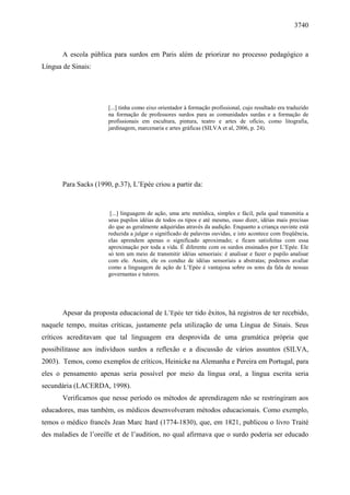 3740



       A escola pública para surdos em Paris além de priorizar no processo pedagógico a
Língua de Sinais:




                       [...] tinha como eixo orientador à formação profissional, cujo resultado era traduzido
                       na formação de professores surdos para as comunidades surdas e a formação de
                       profissionais em escultura, pintura, teatro e artes de ofício, como litografia,
                       jardinagem, marcenaria e artes gráficas (SILVA et al, 2006, p. 24).




       Para Sacks (1990, p.37), L’Epée criou a partir da:



                        [...] linguagem de ação, uma arte metódica, simples e fácil, pela qual transmitia a
                       seus pupilos idéias de todos os tipos e até mesmo, ouso dizer, idéias mais precisas
                       do que as geralmente adquiridas através da audição. Enquanto a criança ouvinte está
                       reduzida a julgar o significado de palavras ouvidas, e isto acontece com freqüência,
                       elas aprendem apenas o significado aproximado; e ficam satisfeitas com essa
                       aproximação por toda a vida. É diferente com os surdos ensinados por L’Epée. Ele
                       só tem um meio de transmitir idéias sensoriais: é analisar e fazer o pupilo analisar
                       com ele. Assim, ele os conduz de idéias sensoriais a abstratas; podemos avaliar
                       como a linguagem de ação de L’Epée é vantajosa sobre os sons da fala de nossas
                       governantas e tutores.




       Apesar da proposta educacional de L’Epée ter tido êxitos, há registros de ter recebido,
naquele tempo, muitas críticas, justamente pela utilização de uma Língua de Sinais. Seus
críticos acreditavam que tal linguagem era desprovida de uma gramática própria que
possibilitasse aos indivíduos surdos a reflexão e a discussão de vários assuntos (SILVA,
2003). Temos, como exemplos de críticos, Heinicke na Alemanha e Pereira em Portugal, para
eles o pensamento apenas seria possível por meio da língua oral, a língua escrita seria
secundária (LACERDA, 1998).
       Verificamos que nesse período os métodos de aprendizagem não se restringiram aos
educadores, mas também, os médicos desenvolveram métodos educacionais. Como exemplo,
temos o médico francês Jean Marc Itard (1774-1830), que, em 1821, publicou o livro Traité
des maladies de l’oreille et de l’audition, no qual afirmava que o surdo poderia ser educado
 