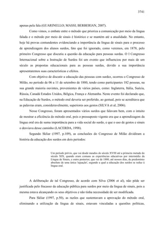 3741



apenas pela fala (GUARINELLO; MASSI; BERBERIAN, 2007).
       Como vimos, o embate entre o método que prioriza a comunicação por meio da língua
falada e o método por meio de sinais é histórico e se mantém até a atualidade. No entanto,
hoje há provas contundentes evidenciando a importância da língua de sinais para o processo
de aprendizagem dos alunos surdos, fato que foi ignorado, como veremos, em 1878, pelo
primeiro Congresso que discutiu a questão da educação para pessoas surdas. O I Congresso
Internacional sobre a Instrução de Surdos foi um evento que influenciou por mais de um
século as propostas educacionais para as pessoas surdas, devido a sua importância
apresentaremos suas características e efeitos.
       Com objetivo de discutir a educação das pessoas com surdez, ocorreu o Congresso de
Milão, no período de 06 a 11 de setembro de 1880, tendo como participantes 182 pessoas, na
sua grande maioria ouvintes, provenientes de vários países, como: Inglaterra, Itália, Suécia,
Rússia, Canadá Estados Unidos, Bélgica, França e Alemanha. Neste evento foi declarado que,
na Educação de Surdos, o método oral deveria ser preferido, ao gestual, pois se acreditava que
as palavras eram, consideravelmente, superiores aos gestos (SILVA et al, 2006).
       Nesse Congresso, foram apresentados vários surdos que falavam bem, com o intuito
de mostrar a eficiência do método oral, pois o pressuposto vigente era que a aprendizagem da
língua oral era de suma importância para a vida social do surdo, e que o uso de gestos e sinais
o desviava desse caminho (LACERDA, 1998).
       Segundo Skliar (1997, p.109), as conclusões do Congresso de Milão dividiram a
história da educação dos surdos em dois períodos:



                        Um período prévio, que vai desde meados do século XVIII até a primeira metade do
                        século XIX, quando eram comuns as experiências educativas por intermédio da
                        Língua de Sinais, e outro posterior, que vai de 1880, até nossos dias, de predomínio
                        absoluto de uma única 'equação', segundo a qual a educação dos surdos se reduz à
                        língua oral.




       A deliberação de tal Congresso, de acordo com Silva (2006 et al), não pôde ser
justificada pelo fracasso da educação pública para surdos por meio da língua de sinais, pois a
mesma estava alcançando os seus objetivos e não tinha necessidade de ser modificada.
       Para Skliar (1997, p.50), as razões que sustentavam a aprovação do método oral,
eliminando a utilização da língua de sinais, estavam vinculadas a questões políticas,
 