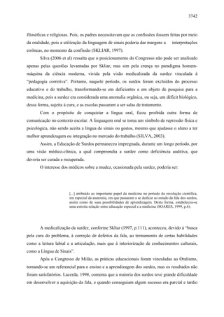 3742



filosóficas e religiosas. Pois, os padres necessitavam que as confissões fossem feitas por meio
da oralidade, pois a utilização da linguagem de sinais poderia dar margens a              interpretações
errôneas, no momento da confissão (SKLIAR, 1997).
       Silva (2006 et al) ressalta que o posicionamento do Congresso não pode ser analisado
apenas pelas questões levantadas por Skliar, mas sim pela crença no paradigma homem-
máquina da ciência moderna, vivida pela visão medicalizada da surdez vinculada à
“pedagogia corretiva”. Portanto, naquele período, os surdos foram excluídos do processo
educativo e do trabalho, transformando-se em deficientes e em objeto de pesquisa para a
medicina, pois a surdez era considerada uma anomalia orgânica, ou seja, um déficit biológico,
dessa forma, sujeita à cura, e as escolas passaram a ser salas de tratamento.
       Com o propósito de conquistar a língua oral, ficou proibida outra forma de
comunicação no contexto escolar. A linguagem oral se torna um símbolo de repressão física e
psicológica, não sendo aceita a língua de sinais ou gestos, mesmo que ajudasse o aluno a ter
melhor aprendizagem ou integração no mercado do trabalho (SILVA, 2003).
       Assim, a Educação de Surdos permaneceu impregnada, durante um longo período, por
uma visão médico-clínica, a qual compreendia a surdez como deficiência auditiva, que
deveria ser curada e recuperada.
       O interesse dos médicos sobre a mudez, ocasionada pela surdez, poderia ser:




                        [...] atribuído ao importante papel da medicina no período da revolução científica,
                        em especial da anatomia, em que passaram a se dedicar ao estudo da fala dos surdos,
                        assim como de suas possibilidades de aprendizagem. Desta forma, estabeleceu-se
                        uma estreita relação entre educação especial e a medicina (SOARES, 1999, p.6).




       A medicalização da surdez, conforme Skliar (1997, p.111), aconteceu, devido à “busca
pela cura do problema, à correção de defeitos da fala, ao treinamento de certas habilidades
como a leitura labial e a articulação, mais que à interiorização de conhecimentos culturais,
como a Língua de Sinais”.
       Após o Congresso de Milão, as práticas educacionais foram vinculadas ao Oralismo,
tornando-se um referencial para o ensino e a aprendizagem dos surdos, mas os resultados não
foram satisfatórios. Lacerda, 1998, comenta que a maioria dos surdos teve grande dificuldade
em desenvolver a aquisição da fala, e quando conseguiam algum sucesso era parcial e tardio
 