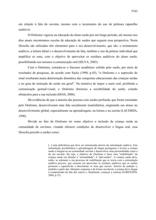 3743



em relação à fala do ouvinte, mesmo com o incremento do uso de próteses (aparelho
auditivo).
         O Oralismo vigorou na educação do aluno surdo por um longo período, até mesmo nos
dias atuais encontramos escolas de educação de surdos que seguem essa perspectiva. Nesta
filosofia são utilizados três elementos para o seu desenvolvimento, que são: o treinamento
auditivo, a leitura labial e o desenvolvimento da fala, também o uso da prótese individual que
amplifica os sons, com o objetivo de aproveitar os resíduos auditivos do aluno surdo,
possibilitando aos mesmos a comunicação oral (SILVA, 2003).
         Com o Oralismo, constata-se o fracasso acadêmico sofrido pelo surdo, por meio de
resultados de pesquisas, de acordo com Sacks (1990, p.45), “o Oralismo e a supressão do
sinal resultaram numa deterioração dramática das conquistas educacionais das crianças surdas
e no grau de instrução do surdo em geral”. Na tentativa de impor o meio oral, proibindo a
comunicação gestual-visual, o Oralismo diminuiu a sociabilidade do surdo, criando
obstáculos para a sua inclusão (DIAS, 2006).
         Há evidências de que a maioria das pessoas com surdez profunda, que foram ensinadas
pelo Oralismo, desenvolveram uma fala socialmente insatisfatória, originando um atraso no
desenvolvimento global, especialmente na aprendizagem, na leitura e na escrita (LACERDA,
1998).
         Devido ao fato do Oralismo ter como objetivo a inclusão da criança surda na
comunidade de ouvintes, visando oferecer condições de desenvolver a língua oral, essa
filosofia percebe a surdez como:



                        [...] uma deficiência que deve ser minimizada através da estimulação auditiva. Esta
                        estimulação possibilitaria a aprendizagem da língua portuguesa e levaria a criança
                        surda a integrar-se na comunidade ouvinte e desenvolver uma personalidade como a
                        de um ouvinte. Ou seja, o objetivo do Oralismo é fazer uma “reabilitação” da
                        criança surda em direção à “normalidade”, à “não-surdez”. A criança surda deve,
                        então, se submeter a um processo de reabilitação que se inicia com a estimulação
                        auditiva precoce, que consiste em aproveitar os resíduos auditivos que os surdos
                        possuem e capacitá-las a discriminar os sons que ouvem. Através da audição e,
                        também a partir das vibrações corporais e da leitura oro-facial, a criança deve chegar
                        à compreensão da fala dos outros e, finalmente, começar a oralizar (LORENZINI,
                        2004, p.15).
 