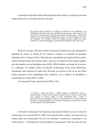 3744



       A educação na filosofia oralista tradicional para surdos arrasta o seu fracasso por tanto
tempo quanto tem a sua história, devido ao fato que:




                       Em todas as partes do Brasil e do mundo os surdos têm sido condenados a um
                       analfabetismo funcional, têm sido impedidos de alcançarem o ensino superior, têm
                       sido alvo de uma educação meramente profissional (treinados para o “mercado de
                       trabalho”), têm sido mantidos desinformados, enfim, têm sido impedidos de exercer
                       sua cidadania. Esta situação resulta de múltiplas questões, sendo uma delas,
                       certamente, o processo pedagógico a que foram/são submetidos (SÁ, 2003, p.91).




       Tendo em vista que a filosofia oralista na Educação de Surdos não estava garantindo a
qualidade do ensino, na década de 60, tornam-se evidentes os resultados de pesquisas
realizadas sobre a Língua de Sinais indicando que o aprendizado da Língua de Sinais ajuda o
desenvolvimento escolar das crianças surdas e, que esta se constituí em uma língua completa,
que não prejudica as suas habilidades orais (DIAS, 2006).Também, na década de 60, iniciou-
se a utilização, nos Estados Unidos, da filosofia Comunicação Total, sendo referenciada,
inicialmente, pelo professor de surdos Roy Holcomb, que devido ao fato de ter dois filhos
surdos, procurava novas metodologias para ensiná-los, com o objetivo de possibilitar a
comunicação aos surdos (SILVA, 2003).
       A Comunicação Total, segundo Costa (1994, p.103):




                       [...] utiliza a Língua de Sinais, o alfabeto digital, a amplificação sonora, a
                       fonoarticulação, a leitura dos movimentos dos lábios, leitura e escrita, e utiliza todos
                       estes aspectos ao mesmo tempo, ou seja, enfatizando para o ensino, o
                       desenvolvimento da linguagem. Portanto a Comunicação Total é um procedimento
                       baseado nos múltiplos aspectos das orientações manualista e oralista para o ensino
                       da comunicação ao deficiente auditivo.




       A filosofia Comunicação Total apresenta uma proposta flexível no uso de meios de
comunicação oral e gestual (SILVA, 2003). Essa filosofia tinha o objetivo de desenvolver na
criança surda uma comunicação real com seus familiares e professores, construindo o seu
mundo interno. A oralização não teria prioridade na Comunicação Total, mas seria uma das
 