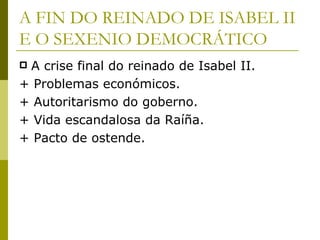 A FIN DO REINADO DE ISABEL II
E O SEXENIO DEMOCRÁTICO
A crise final do reinado de Isabel II.
+ Problemas económicos.
+ Autoritarismo do goberno.
+ Vida escandalosa da Raíña.
+ Pacto de ostende.
 