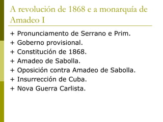 A revolución de 1868 e a monarquía de
Amadeo I
+   Pronunciamento de Serrano e Prim.
+   Goberno provisional.
+   Constitución de 1868.
+   Amadeo de Sabolla.
+   Oposición contra Amadeo de Sabolla.
+   Insurrección de Cuba.
+   Nova Guerra Carlista.
 
