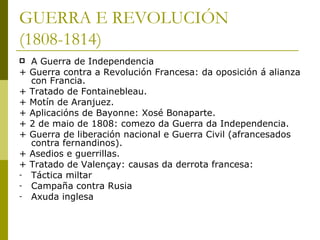 GUERRA E REVOLUCIÓN
(1808-1814)
   A Guerra de Independencia
+   Guerra contra a Revolución Francesa: da oposición á alianza
    con Francia.
+   Tratado de Fontainebleau.
+   Motín de Aranjuez.
+   Aplicacións de Bayonne: Xosé Bonaparte.
+   2 de maio de 1808: comezo da Guerra da Independencia.
+   Guerra de liberación nacional e Guerra Civil (afrancesados
    contra fernandinos).
+   Asedios e guerrillas.
+   Tratado de Valençay: causas da derrota francesa:
-   Táctica miltar
-   Campaña contra Rusia
-   Axuda inglesa
 