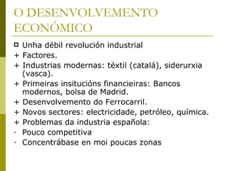 O DESENVOLVEMENTO
ECONÓMICO
   Unha débil revolución industrial
+   Factores.
+   Industrias modernas: téxtil (catalá), siderurxia
    (vasca).
+   Primeiras insitucións financieiras: Bancos
    modernos, bolsa de Madrid.
+   Desenvolvemento do Ferrocarril.
+   Novos sectores: electricidade, petróleo, química.
+   Problemas da industria española:
-   Pouco competitiva
-   Concentrábase en moi poucas zonas
 