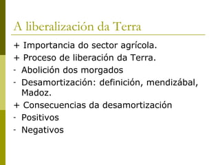 A liberalización da Terra
+ Importancia do sector agrícola.
+ Proceso de liberación da Terra.
- Abolición dos morgados
- Desamortización: definición, mendizábal,
  Madoz.
+ Consecuencias da desamortización
- Positivos
- Negativos
 