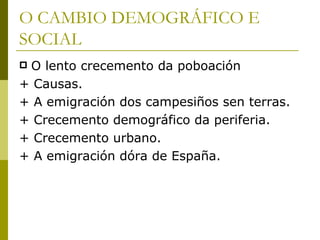 O CAMBIO DEMOGRÁFICO E
SOCIAL
O lento crecemento da poboación
+ Causas.
+ A emigración dos campesiños sen terras.
+ Crecemento demográfico da periferia.
+ Crecemento urbano.
+ A emigración dóra de España.
 